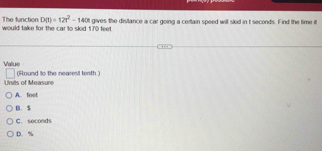 The function D(t)=12t^2-140t gives the distance a car going a certain speed will skid in t seconds. Find the time it
would take for the car to skid 170 feet.
Value
| (Round to the nearest tenth.)
Units of Measure
A. feet
B. $
C. seconds
D. %