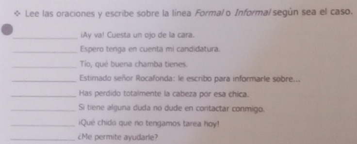 Lee las oraciones y escribe sobre la línea Formal o Informal según sea el caso. 
_iAy va! Cuesta un ojo de la cara. 
_Espero tenga en cuenta mi candidatura. 
_Tio, qué buena chamba tienes. 
_ Estimado señor Rocafonda: le escribo para informarle sobre... 
_Has perdido totalmente la cabeza por esa chica. 
_Si tiene alguna duda no dude en contactar conmigo. 
_iQué chido que no tengamos tarea hoy! 
_¿Me permite ayudarle?