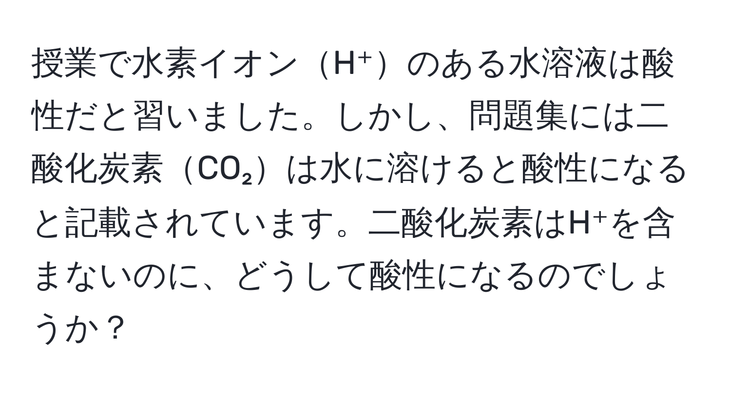 授業で水素イオンH⁺のある水溶液は酸性だと習いました。しかし、問題集には二酸化炭素CO₂は水に溶けると酸性になると記載されています。二酸化炭素はH⁺を含まないのに、どうして酸性になるのでしょうか？