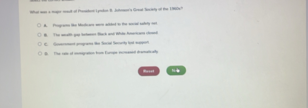 Wht was a major reault of President Lyndon B. Johnson's Great Society of the 1960s?
A. Programs like Medicare were added to the social sallety net
B. The wealth gap between Black and White Americans closed.
C. Government programs like Social Securty lost support.
D. The rate of immigration from Europe increased dramatically
Reset Noe