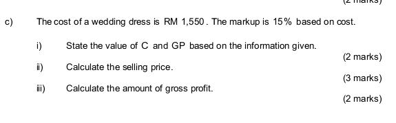 The cost of a wedding dress is RM 1,550. The markup is 15% based on cost. 
i) State the value of C and GP based on the information given. 
(2 marks) 
ⅱ) Calculate the selling price. 
(3 marks) 
ⅲ) Calculate the amount of gross profit. 
(2 marks)