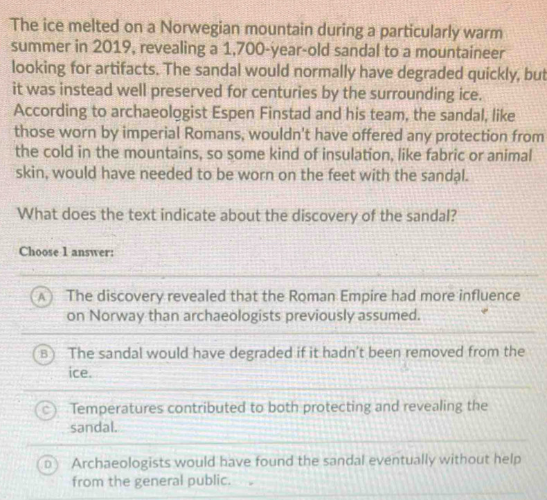 The ice melted on a Norwegian mountain during a particularly warm
summer in 2019, revealing a 1,700-year-old sandal to a mountaineer
looking for artifacts. The sandal would normally have degraded quickly, but
it was instead well preserved for centuries by the surrounding ice.
According to archaeologist Espen Finstad and his team, the sandal, like
those worn by imperial Romans, wouldn't have offered any protection from
the cold in the mountains, so some kind of insulation, like fabric or animal
skin, would have needed to be worn on the feet with the sandal.
What does the text indicate about the discovery of the sandal?
Choose 1 answer:
A  The discovery revealed that the Roman Empire had more influence
on Norway than archaeologists previously assumed.
a The sandal would have degraded if it hadn’t been removed from the
ice.
Temperatures contributed to both protecting and revealing the
sandal.
Archaeologists would have found the sandal eventually without help
from the general public.