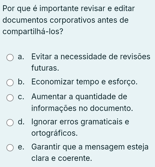 Por que é importante revisar e editar
documentos corporativos antes de
compartilhá-los?
a. Evitar a necessidade de revisões
futuras.
b. Economizar tempo e esforço.
c. Aumentar a quantidade de
informações no documento.
d. Ignorar erros gramaticais e
ortográficos.
e. Garantir que a mensagem esteja
clara e coerente.