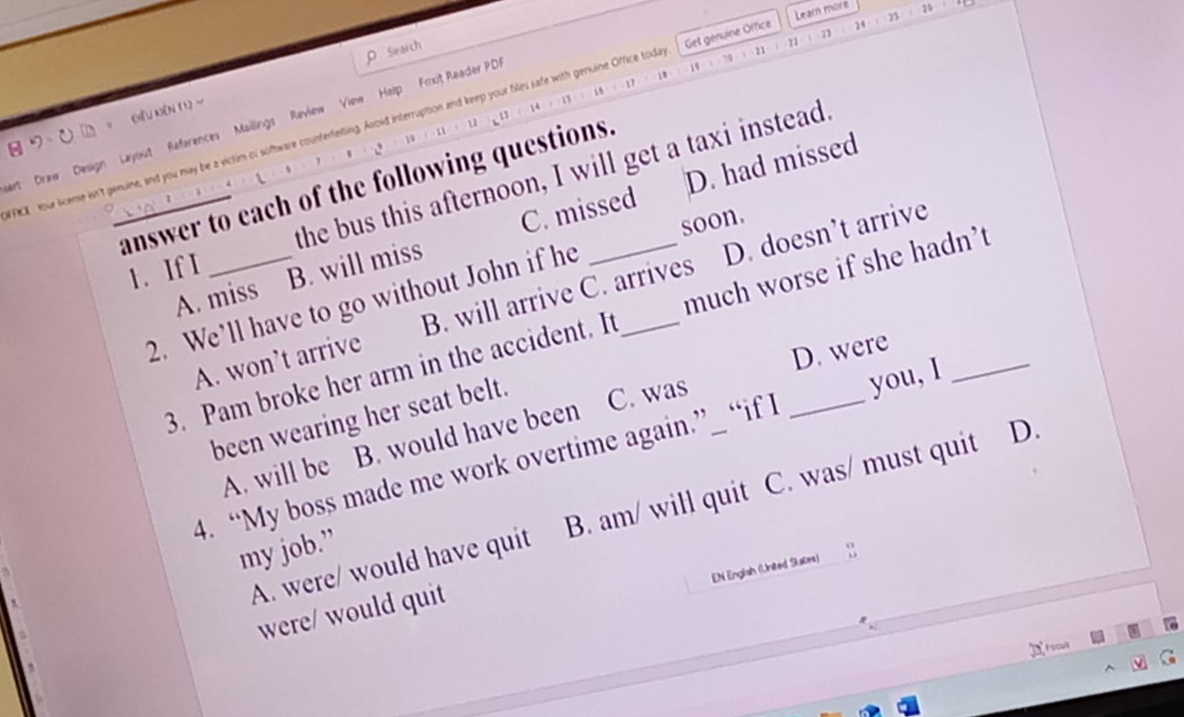 Learn more
: 25 20
ρ Search
21 22 (7) 24
70
) (1 : ) 18 17 1 19
ACE Your license isn't genuine, and you may be a viclim or software counterfeiting. Asoid interruption and keep your files safe with genuine Office toda Get genuine Office
= Ciu kên 112 -
et Draw Design Layout References Mailings Review View Help Foxit Reader PD
： 10 u u 1 14
、
the bus this afternoon, I will get a taxi instead
C. missed D. had missed
answer to each of the following questions.
soon.
1、 If L
A. miss B. will miss
A. won’t arrive B. will arrive C. arrives D. doesn’t arrive
2. We’ll have to go without John if he_
3. Pam broke her arm in the accident. It much worse if she hadn’t
D. were
been wearing her seat belt.
A. will be B. would have been C. was
you, I
4. “My boss made me work overtime again.”_ “if I
A. were/ would have quit B. am/ will quit C. was/ must quit D.
my job.”
EN Englsh (United Slates)
were/ would quit
Focull