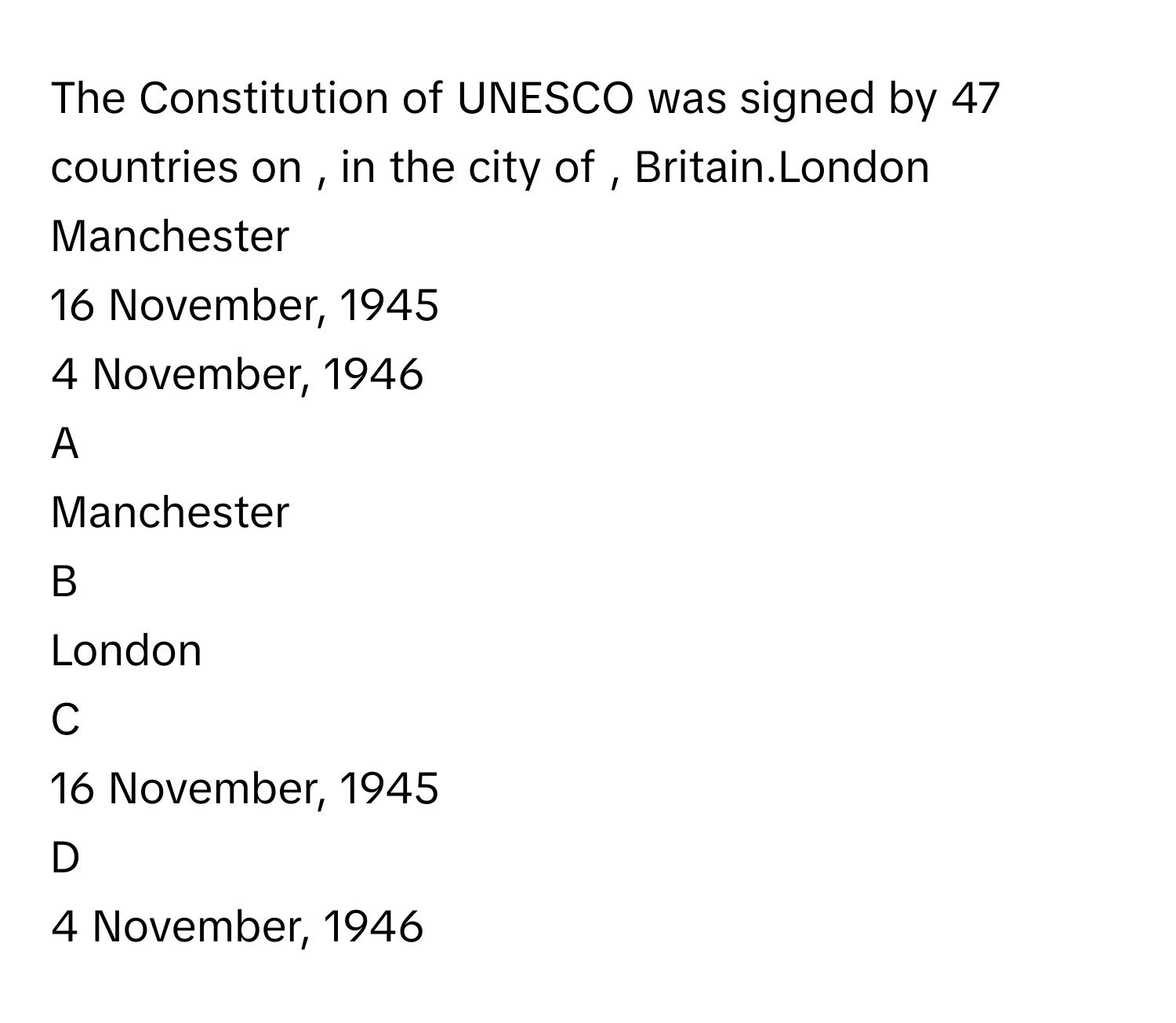 The Constitution of UNESCO was signed by 47 countries on , in the city of , Britain.London
Manchester
16 November, 1945
4 November, 1946

A  
Manchester 


B  
London 


C  
16 November, 1945 


D  
4 November, 1946