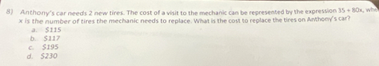 Anthony's car needs 2 new tires. The cost of a visit to the mechanic can be represented by the expression 35+80x , whe
x is the number of tires the mechanic needs to replace. What is the cost to replace the tires on Anthony's car?
a. $115
b. S117
c. $195
d. $230