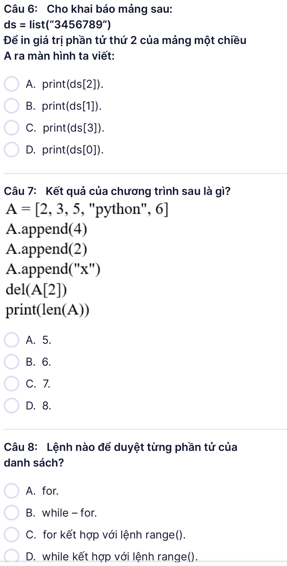 Cho khai báo mảng sau:
ds= list (''3456789'')
Để in giá trị phần tử thứ 2 của mảng một chiều
A ra màn hình ta viết:
A. print (ds[2] ).
B. print ds[1] ).
C. print( ds[3] ).
D. print( ds|0| ).
Câu 7: Kết quả của chương trình sau là gì?
A=[2,3,5,' 'python'', 6]
A.append(4)
A.append(2)
A.append('' x '')
del(A[2])
print(len(A))
A. 5.
B. 6.
C. 7.
D. 8.
Câu 8: Lệnh nào để duyệt từng phần tử của
danh sách?
A. for.
B. while - for.
C. for kết hợp với lệnh range().
D. while kết hợp với lệnh range().