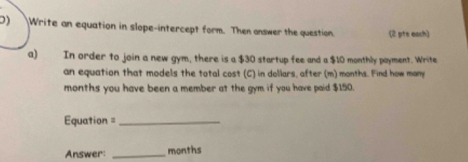 Write an equation in slope-intercept form. Then onswer the question. (2 pts each) 
a) In order to join a new gym, there is a $30 startup fee and a $10 monthly payment. Write 
an equation that models the total cost (C) in dollars, after (m) months. Find how many
months you have been a member at the gym if you have paid $150. 
=quation =_ 
Answer: _months