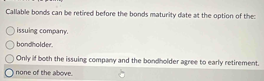 Callable bonds can be retired before the bonds maturity date at the option of the:
issuing company.
bondholder.
Only if both the issuing company and the bondholder agree to early retirement.
none of the above.