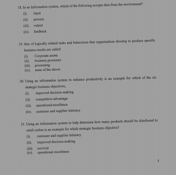 In an Information system, which of the following accepts data from the environment?
(i). input
(ii). process
(iii). output
(iv). feedback
19. Sets of logically related tasks and behaviours that organizations develop to produce specific
business results are called:
(i). Corporate assets
(ii). business processes
(iii). processing
(iv). none of the above
20. Using an information system to enhance productivity is an example for which of the six
strategic business objectives,
(i). improved decision-making
(ii). competitive advantage
(iii). operational excellence
(iv). customer and supplier intimacy
21. Using an information system to help determine how many products should be distributed to
retail outlets is an example for which strategic business objective?
(i). customer and supplier intimacy
(ii). improved decision-making
(iii). survival
(iv). operational excellence
3