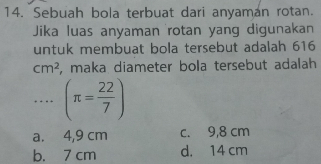 Sebuah bola terbuat dari anyaman rotan.
Jika luas anyaman rotan yang digunakan
untuk membuat bola tersebut adalah 616
cm^2 , maka diameter bola tersebut adalah
… (π = 22/7 )
a. 4,9 cm c. 9,8 cm
b. 7 cm
d. 14 cm