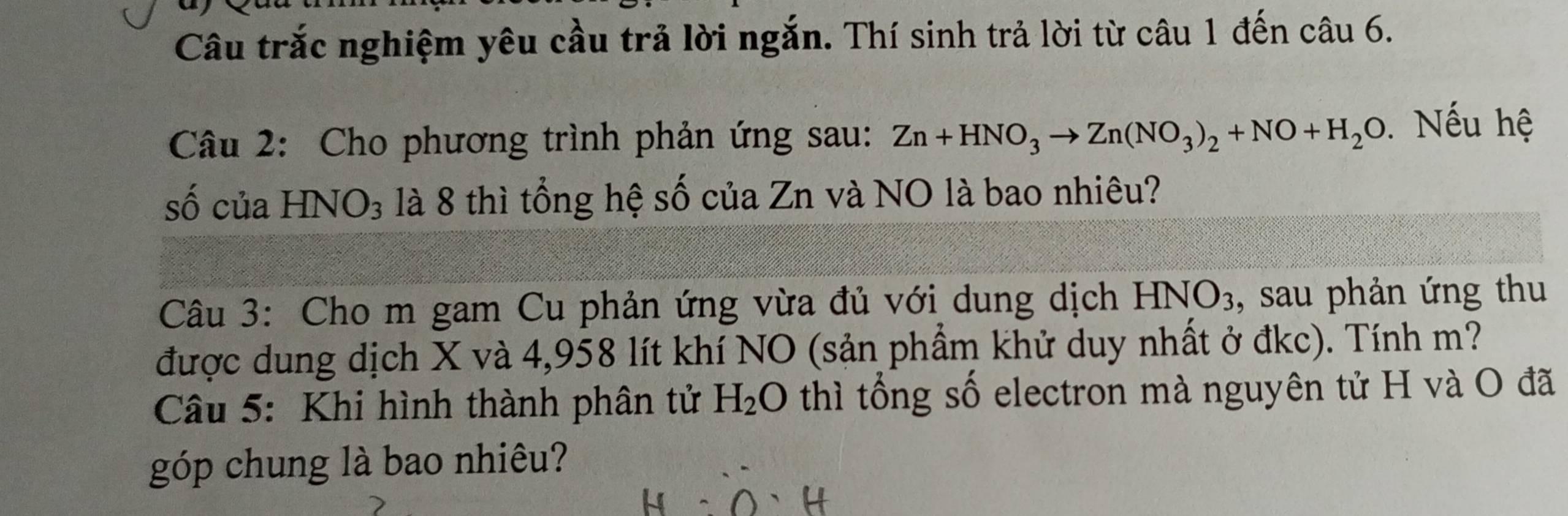 Câu trắc nghiệm yêu cầu trả lời ngắn. Thí sinh trả lời từ câu 1 đến câu 6. 
Câu 2: Cho phương trình phản ứng sau: Zn+HNO_3to Zn(NO_3)_2+NO+H_2O Nếu hệ 
số của HN surd O_3 là 8 thì tổng hệ số của Zn và NO là bao nhiêu? 
Câu 3: Cho m gam Cu phản ứng vừa đủ với dung dịch HNO_3 , sau phản ứng thu 
được dung dịch X và 4,958 lít khí NO (sản phầm khử duy nhất ở đkc). Tính m? 
Câu 5: Khi hình thành phân tử H_2O thì tổng số electron mà nguyên tử H và O đã 
góp chung là bao nhiêu?