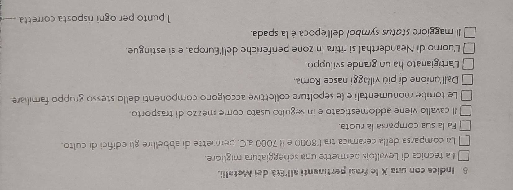 Indica con una X le frasi pertinenti all'Età dei Metalli. 
La tecnica di Levallois permette una scheggiatura migliore. 
La comparsa della ceramica tra l' 8000 e i! 7000 a.C. permette di abbellire gli edifci di culto. 
Fa la sua comparsa la ruota. 
Il cavallo viene addomesticato e in seguito usato come mezzo di trasporto. 
Le tombe monumentali e le sepolture collettive accolgono componenti dello stesso gruppo familiare. 
Dall'unione di più villaggi nasce Roma. 
L'artigianato ha un grande sviluppo. 
L'uomo di Neanderthal si ritira in zone periferiche dell'Europa, e si estingue. 
Il maggiore status symbol dell'epoca è la spada. 
1 punto per ogni risposta corretta