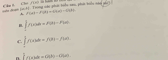 f(x) là hàm sở nen
Câu 1. Cho . Trong các phát biểu sau, phát biểu nào sai?
trên đoạn [a;b] F(a)-F(b)=G(a)-G(b). 
A.
B. ∈tlimits _a^bf(x)dx=F(b)-F(a).
C. ∈tlimits _a^bf(x)dx=f(b)-f(a).
D. ∈tlimits _a^bf(x)dx=G(b)-G(a).