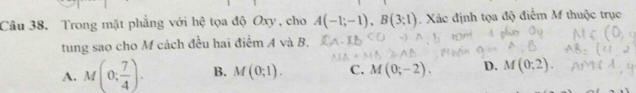 Cầu 38. Trong mặt phẳng với hệ tọa độ Oxy, cho A(-1;-1), B(3;1). Xác định tọa độ điểm M thuộc trục
tung sao cho M cách đều hai điểm A và B.
A. M(0; 7/4 ). B. M(0;1). C. M(0;-2). D. M(0:2).