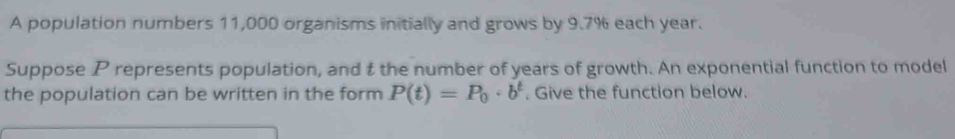 A population numbers 11,000 organisms initially and grows by 9.7% each year. 
Suppose P represents population, and t the number of years of growth. An exponential function to model 
the population can be written in the form P(t)=P_0· b^t. Give the function below.