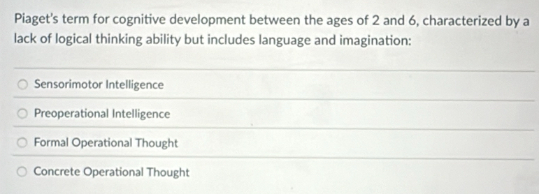 Piaget's term for cognitive development between the ages of 2 and 6, characterized by a
lack of logical thinking ability but includes language and imagination:
Sensorimotor Intelligence
Preoperational Intelligence
Formal Operational Thought
Concrete Operational Thought