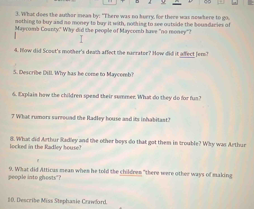 A 
3. What does the author mean by: “There was no hurry, for there was nowhere to go, 
nothing to buy and no money to buy it with, nothing to see outside the boundaries of 
Maycomb County.” Why did the people of Maycomb have “no money”? 
4. How did Scout’s mother's death affect the narrator? How did it affect Jem? 
5. Describe Dill. Why has he come to Maycomb? 
6. Explain how the children spend their summer. What do they do for fun? 
7 What rumors surround the Radley house and its inhabitant? 
8. What did Arthur Radley and the other boys do that got them in trouble? Why was Arthur 
locked in the Radley house? 
9. What did Atticus mean when he told the children “there were other ways of making 
people into ghosts”? 
10. Describe Miss Stephanie Crawford.