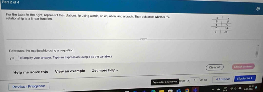 For the table to the right, represent the relationship using words, an equation, and a graph. Then determine whether the 
relationship is a linear function. 
Represent the relationship using an equation.
y=□ (Simplify your answer. Type an expression using x as the variable.) 
Help me solve this View an example Get more help ^ Clear all Check answer 
Revisar Progreso Explorador de archivos regunta 8 de 10 4 Anterior Siguiente 》