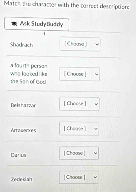 Match the character with the correct description: 
Ask StudyBuddy 
Shadrach [ Choose ] 
a fourth person 
who looked like [ Choose ] 
the Son of God 
Belshazzar [ Choose ] 
Artaxerxes [ Choose ] 
Darius [ Choose ] 
Zedekiah [ Choose ]