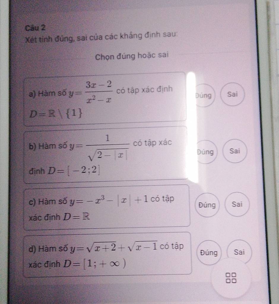 Xết tính đứng, sai của các khắng định sau:
Chọn đúng hoặc sai
a) Hàm số y= (3x-2)/x^2-x  có tập xác định Dúng Sai
D=R/ 1
b) Hàm số y= 1/sqrt(2-|x|)  có tập xác
Đúng Sai
định D=[-2;2]
c) Hàm số y=-x^3-|x|+1 có tập Đúng Sai
xác định D=R
d) Hàm số y=sqrt(x+2)+sqrt(x-1) có tập Đúng Sai
xác định D=[1;+∈fty )