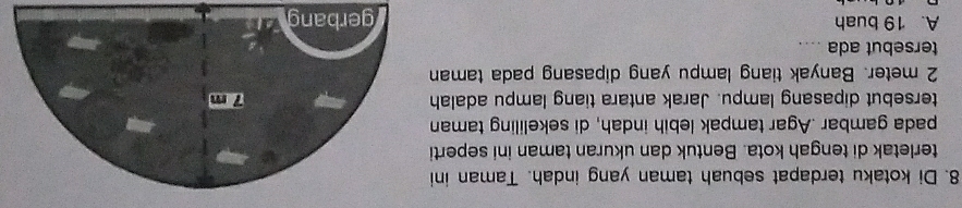 Di kotaku terdapat sebuah taman yang indah. Taman ini
terletak di tengah kota. Bentuk dan ukuran taman ini seperti
pada gambar .Agar tampak lebih indah, di sekeliling taman
tersebut dipasang lampu. Jarak antara tiang lampu adalah
2 meter. Banyak tiang lampu yang dipasang pada taman
tersebut ada ....
A. 19 buah