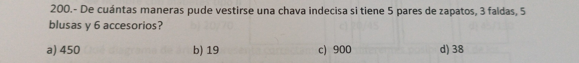 200.- De cuántas maneras pude vestirse una chava indecisa si tiene 5 pares de zapatos, 3 faldas, 5
blusas y 6 accesorios?
a) 450 b) 19 c) 900 d) 38