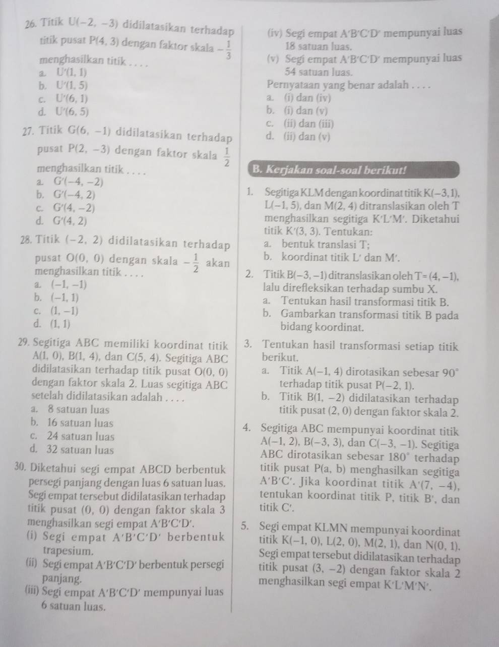 Titik U(-2,-3) didilatasikan terhadap (iv) Segi empat A'B'C'D' mempunyai luas
titik pusat P(4,3) dengan faktor skala - 1/3  18 satuan luas.
menghasilkan titik . . . . (v) Segi empat A'B'C'D' mempunyai luas
a U'(1,1) 54 satuan luas.
b. U'(1,5) Pernyataan yang benar adalah . . . .
C. U'(6,1) a. (i) dan (iv)
d. U'(6,5) b. (i) dan (v)
c. (ii) dan (iii)
27. Titik G(6,-1) didilatasikan terhadap d. (ii) dan (v)
pusat P(2,-3) dengan faktor skala  1/2 
menghasilkan titik . . . . B. Kerjakan soal-soal berikut!
a G'(-4,-2)
b. G'(-4,2) 1. Segitiga KLM dengan koordinat titik K(-3,1),
C. G'(4,-2) L(-1,5) , dan M(2,4) ditranslasikan oleh T
menghasilkan segitiga K'L'M'. Diketahui
d. G'(4,2) titik K'(3,3). Tentukan:
28. Titik (-2,2) didilatasikan terhadap a. bentuk translasi T;
pusat O(0,0) dengan skala - 1/2  akan b. koordinat titik L' dan M'.
menghasilkan titik . . . . 2. Titik B(-3,-1) ditranslasikan oleh T=(4,-1),
a (-1,-1) lalu direfleksikan terhadap sumbu X.
b. (-1,1) a. Tentukan hasil transformasi titik B.
C. (1,-1) b. Gambarkan transformasi titik B pada
d. (1,1) bidang koordinat.
29. Segitiga ABC memiliki koordinat titik 3. Tentukan hasil transformasi setiap titik
A(1,0),B(1,4) , dan C(5,4). Segitiga ABC berikut.
didilatasikan terhadap titik pusat ( O(0,0 a. Titik A(-1,4) dirotasikan sebesar 90°
dengan faktor skala 2. Luas segitiga ABC terhadap titik pusat P(-2,1).
setelah didilatasikan adalah . . . . b. Titik B(1,-2) didilatasikan terhadap
a. 8 satuan luas titik pusat (2,0) dengan faktor skala 2.
b. 16 satuan luas 4. Segitiga ABC mempunyai koordinat titik
c. 24 satuan luas , dan C(-3,-1). Segitiga
A(-1,2),B(-3,3)
d. 32 satuan luas ABC dirotasikan sebesar 180° terhadap
30. Diketahui segi empat ABCD berbentuk titik pusat P(a,b) menghasilkan segitiga
persegi panjang dengan luas 6 satuan luas. A'B'C'. Jika koordinat titik A'(7,-4),
Segi empat tersebut didilatasikan terhadap tentukan koordinat titik P, titik B' , dan
titik pusat (0,0) dengan faktor skala 3 titik C'.
menghasilkan segi empat A'B'C'D'. 5. Segi empat KLMN mempunyai koordinat
(i) Segi empat A'B'C'D' berbentuk titik K(-1,0),L(2,0),M(2,1) , dan N(0,1).
trapesium.
Segi empat tersebut didilatasikan terhadap
(ii) Segi empat A′B′C′D′ berbentuk persegi titik pusat (3,-2) dengan faktor skala 2
panjang.
menghasilkan segi empat K'L'M'N'.
(iii) Segi empat A'B'C'D' mempunyai luas
6 satuan luas.