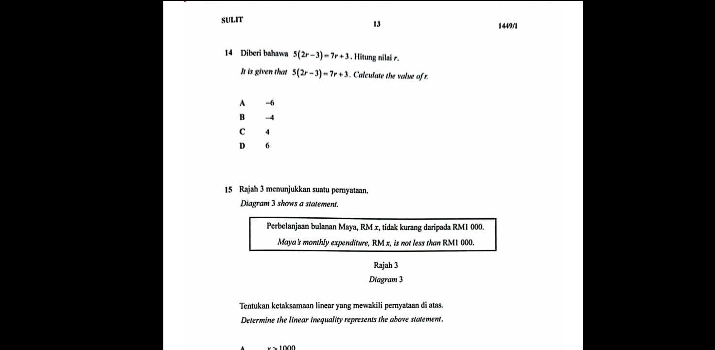 SULIT
13
1449/1
14 Diberi bahawa 5(2r-3)=7r+3. Hitung nilai s.
It is given that 5(2r-3)=7r+3. Calculate the value ofr.
A -6
B -4
C 4
D 6
15 Rajah 3 menunjukkan suatu pernyataan.
Diagram 3 shows a statement.
Perbelanjaan bulanan Maya, RM x, tidak kurang daripada RM1 000.
Maya's monthly expenditure, RM x, is not less than RM1 000.
Rajah 3
Diagram 3
Tentukan ketaksamaan linear yang mewakili pernyataan di atas.
Determine the linear inequality represents the above statement.