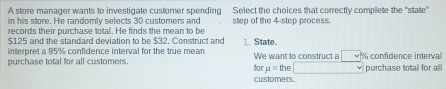 A store manager wants to investigate customer spending Select the choices that correctly complete the "state" 
in his store. He randomly selects 30 customers and 
records their purchase total. He finds the mean to be step of the 4 -step process.
$125 and the standard deviation to be $32. Construct and 1. State. 
interpret a 95% confidence interval for the true mean 
purchase total for all customers for We want to construct a the % confidence interval
mu =
customers. purchase totall for all