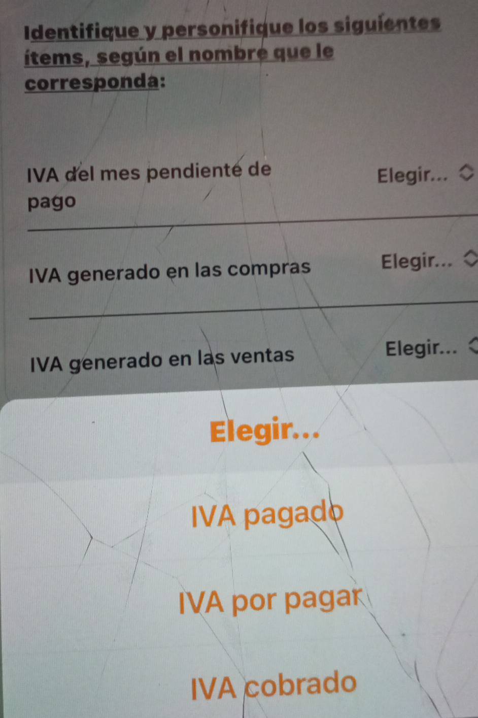 Identifique y personifique los siguientes 
ítems, según el nombre que le 
corresponda: 
IVA del mes pendienté de 
Elegir... ◇ 
_ 
pago 
IVA generado en las compras Elegir... ◇
_ 
IVA generado en las ventas 
Elegir... 
Elegir... 
IVA pagado 
IVA por pagar 
IVA cobrado