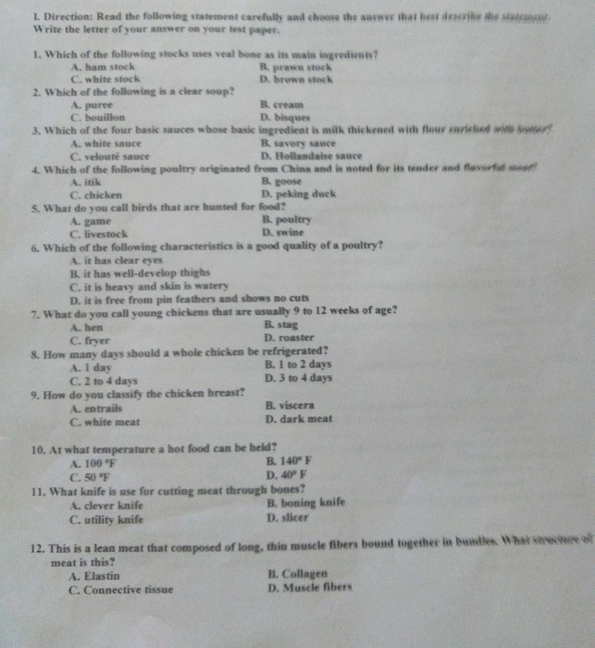 Direction: Read the following statement carefully and choose the answer that hest deseribs the statement
Write the letter of your answer on your test paper.
1. Which of the following stocks uses veal bone as its main ingredients?
A. ham stock B. prawn stock
C. white stock D. brown stock
2. Which of the following is a clear soup?
A. puree B. cream
C. bouillon D. bisques
3. Which of the four basic sauces whose basic ingredient is milk thickened with flour enriched with ooter
A. white sauce B. savory sauce
C. velouté sauce D. Hollandaise sauce
4. Which of the following poultry originated from China and is noted for its tender and flavorful meat
A. itik B. goose
C. chicken D. peking duck
5. What do you call birds that are hunted for food?
A. game B. poultry
C. livestock D. swine
6. Which of the following characteristics is a good quality of a poultry?
A. it has clear eyes
B. it has well-develop thighs
C. it is heavy and skin is watery
D. it is free from pin feathers and shows no cuts
7. What do you call young chickens that are usually 9 to 12 weeks of age?
A. hen
B. stag
C. fryer D. roaster
8. How many days should a whole chicken be refrigerated?
A. l day B. 1 to 2 days
C. 2 to 4 days D. 3 to 4 days
9. How do you classify the chicken breast?
A. entrails B. viscera
C. white meat D. dark meat
10. At what temperature a hot food can be held?
A. 100°F
B. 140°F
C. 50°F D. 40°F
11. What knife is use for cutting meat through bones?
A. clever knife B. boning knife
C. utility knife D. slicer
12. This is a lean meat that composed of long, thin muscle fibers bound together in bundles. What soverere of
meat is this?
A. Elastin B. Collagen
C. Connective tissue D. Muscle fibers