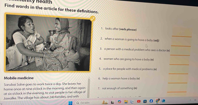 nänity health 
Find words in the article for these definitions 
1. looks after (verb phrase) 
_ 
. when a woman is going to have a baby (adj) 
_ 
. a person with a medical problem who sees a doctor (n) 
_ 
. women who are going to have a baby (n) 
_ 
a place for people with medical problems (n) 
_ 
Mobile medicine 6. help a woman have a baby (v) 
Sarubai Salve goes to work twice a day. She leaves her 
_ 
_ 
home once at nine o'clock in the morning, and then again 7. not enough of something (n) 
at six o'clock in the evening, to visit people in her village of 
Jawalke. The village has about 240 families, and with°C
Tìm kiếm