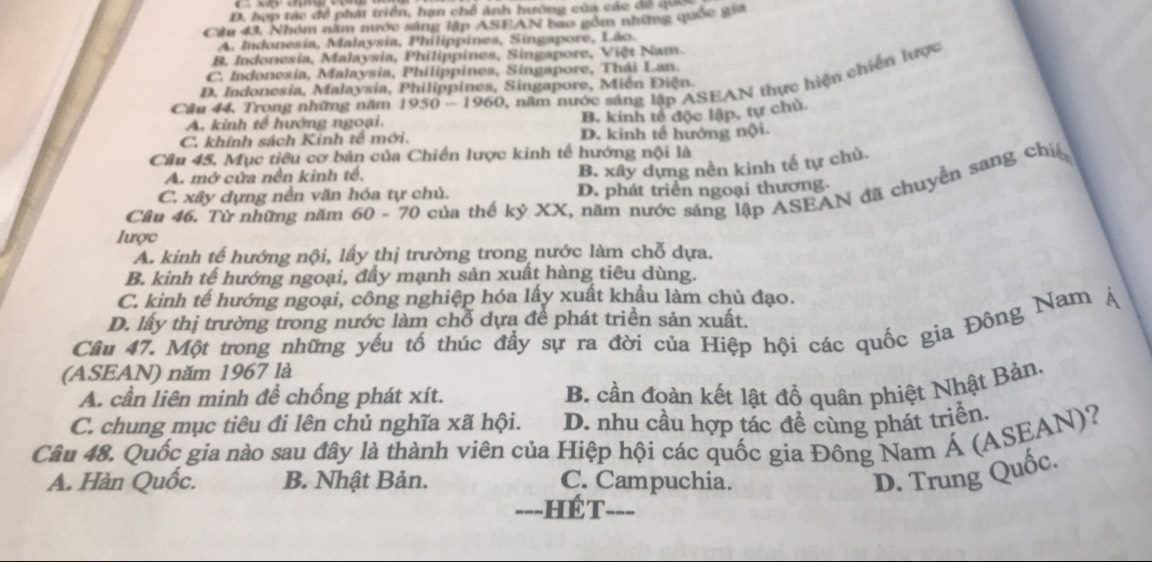 D, hợp tác đề phát triển, hạn chế ánh hường của các đề quố
Cầu 43, Nhóm năm nước sáng lập ASFAN bao gồm những quốc gia
A. Indonesia, Malaysia, Philippines, Singapore, Lão.
B. Indonesia, Malaysia, Philippines, Singapore, Việt Nam.
C. Indonesia, Malaysia, Philippines, Singapore, Thái Lan.
Câu 44, Trong những năm 1950-1960 1 năm nước sáng lập ASEAN thực hiện chiến lược
D. Indonesia, Malaysia, Philippines, Singapore, Miễn Điện.
A. kinh tế hướng ngoại.
B. kinh tế độc lập, tự chủ.
C. khính sách Kinh tế mới. D. kinh tế hướng nội.
Câu 45. Mục tiêu cơ bản của Chiến lược kinh tế hướng nội là
A. mở cửa nền kinh tế,
B. xây dựng nền kinh tế tự chủ
Câu 46. Từ những năm 60-70 của thể kỷ XX, năm nước sáng lập ASEAN đã chuyển sang chiế
C. xây dựng nền văn hóa tự chủ. D. phát triển ngoại thương
lược
A. kinh tế hướng nội, lấy thị trường trong nước làm chỗ dựa.
B. kinh tế hướng ngoại, đầy mạnh sản xuất hàng tiêu dùng.
C. kinh tế hướng ngoại, công nghiệp hóa lấy xuất khẩu làm chủ đạo.
D. lấy thị trường trong nước làm chỗ dựa để phát triển sản xuất.
Cầu 47. Một trong những yếu tố thúc đầy sự ra đời của Hiệp hội các quốc gia Đông Nam
(ASEAN) năm 1967 là
A. cần liên minh để chống phát xít.
B. cần đoàn kết lật đổ quân phiệt Nhật Bản.
C. chung mục tiêu đi lên chủ nghĩa xã hội. D. nhu cầu hợp tác để cùng phát triển,
Câu 48. Quốc gia nào sau đây là thành viên của Hiệp hội các quốc gia Đông Nam Á (ASEAN)?
A. Hàn Quốc. B. Nhật Bản. C. Campuchia.
D. Trung Quốc.
===HÉT===