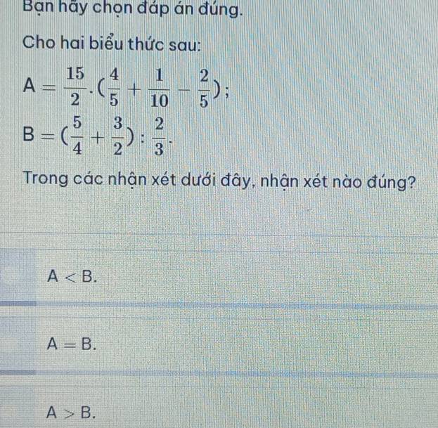 Bạn hãy chọn đáp án đúng.
Cho hai biểu thức sau:
A= 15/2 .( 4/5 + 1/10 - 2/5 );
B=( 5/4 + 3/2 ): 2/3 . 
Trong các nhận xét dưới đây, nhận xét nào đúng?
A .
A=B.
A>B.