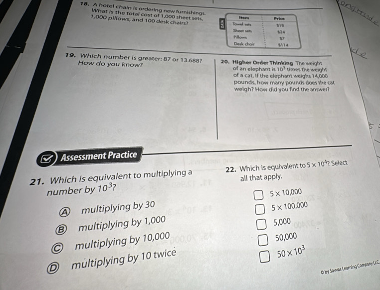 A hotel chain is ordering new furnishings
What is the total cost of 1,000 sheet sets.
1,000 pillows, and 100 desk chairs? 
_
19. Which number is greater: 87 or 13.688? 20. Higher Order Thinking The weight
How do you know? of an elephant is 10^3 times the weight
of a cat. If the elephant weighs 14,000
pounds, how many pounds does the cat
weigh? How did you find the answer?
Assessment Practice
21. Which is equivalent to multiplying a 22. Which is equivalent to 5* 10^4 ? Select
number by 10^3 7 all that apply.
Ⓐ multiplying by 30 5* 10,000
5* 100,000
⑧ multiplying by 1,000
5,000
multiplying by 10,000
50,000
Dmultiplying by 10 twice
50* 10^3
0 by Savvas Learning Company LLC.