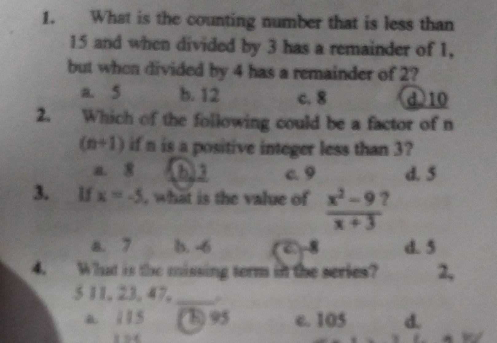 What is the counting number that is less than
15 and when divided by 3 has a remainder of 1,
but when divided by 4 has a remainder of 2?
a. 5 b. 12
c. 8 d) 10
2. Which of the following could be a factor of n
(n+1) if n is a positive integer less than 3?
a. 8 b) 3 c. 9 d. 5
3. lf x=-5 , what is the value of  (x^2-9)/x+3  ,
a. 7 b. -6 d. 5
4. What is the missing term in the series? 2,
5 11, 23, 47,_
a. 115 B) 95 c. 105 d.