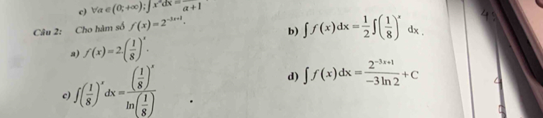 c) forall a∈ (0;+∈fty ); ∈t x^ndx=frac alpha +1
Câu 2: Cho hàm số f(x)=2^(-3x+1).
b) ∈t f(x)dx= 1/2 ∈t ( 1/8 )^xdx.
a) f(x)=2.( 1/8 )^x.
c ∈t ( 1/8 )^xdx=frac ( 1/8 )^xln ( 1/8 )
d) ∈t f(x)dx= (2^(-3x+1))/-3ln 2 +C