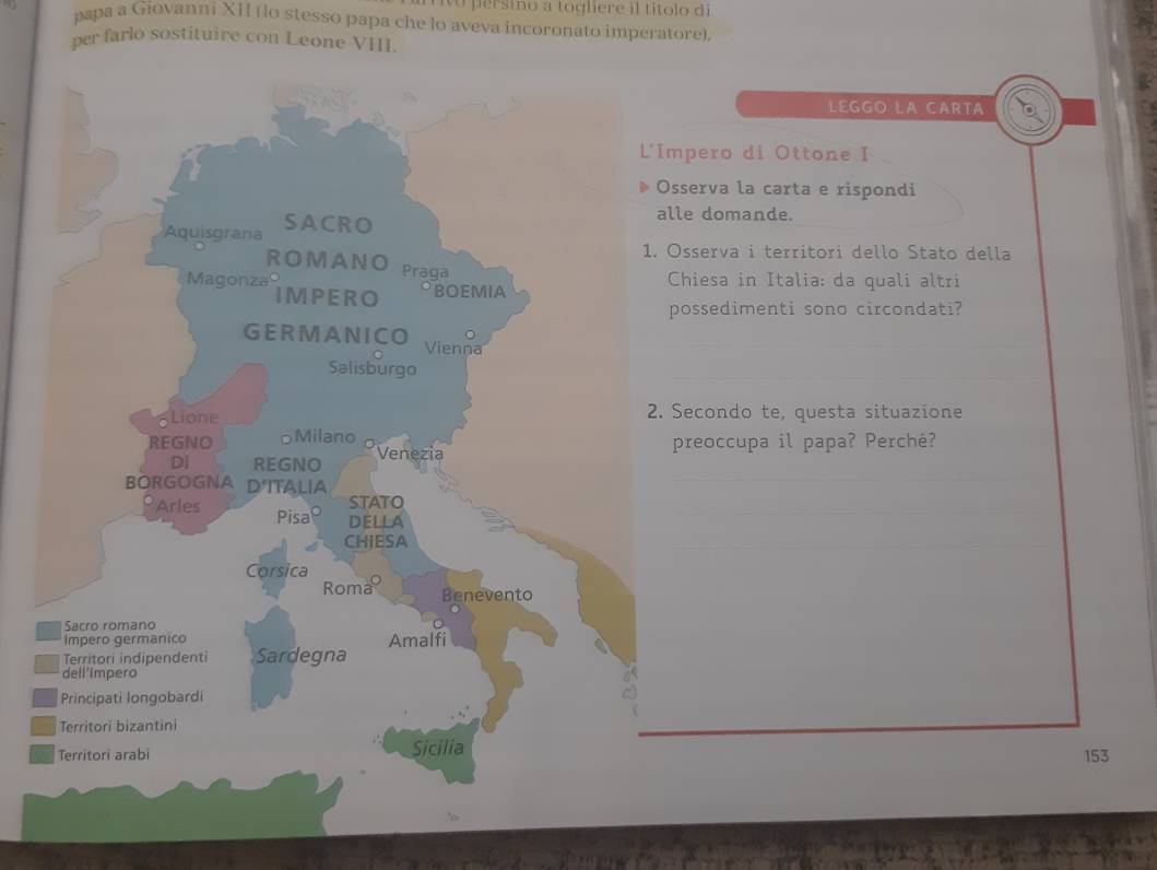 persino a togliere il títolo di 
papa a Giovanni XII (lo stesso papa che lo aveva incoronato imperatore). 
per farlo sostituire con Leone VIII. 
LEGGO LA CARTA 
mpero di Ottone I 
sserva la carta e rispondi 
le domande. 
Osserva i territori dello Stato della 
Chiesa in Italia: da quali altri 
possedimenti sono circondati? 
Secondo te, questa situazione 
preoccupa il papa? Perché?
153