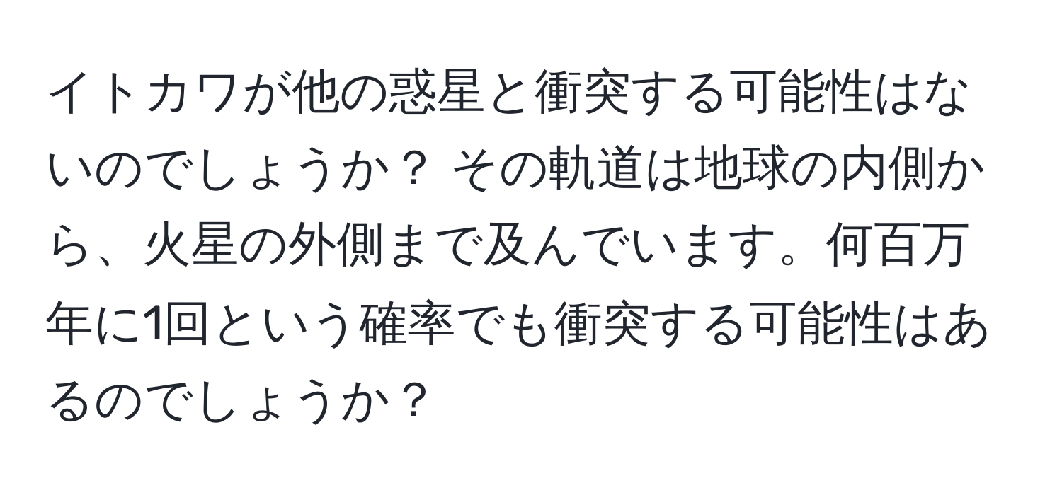 イトカワが他の惑星と衝突する可能性はないのでしょうか？ その軌道は地球の内側から、火星の外側まで及んでいます。何百万年に1回という確率でも衝突する可能性はあるのでしょうか？