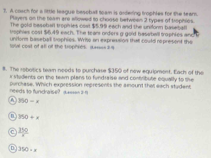 A coach for a little league baseball team is ordering trophles for the team.
Players on the team are allowed to choose between 2 types of trophies.
The gold baseball trophies cost $5.99 each and the uniform baseball
trophies cost $6.49 each. The team orders g gold baseball trophies and 
uniform baseball trophies. Write an expression that could represent the
total cost of all of the trophies. (Lesson 2-1)
8. The robotics team needs to purchase $350 of new equipment. Each of the
x students on the team plans to fundraise and contribute equally to the
purchase. Which expression represents the amount that each student
needs to fundraise? (Lesson 2-1)
a 350-x
a 350+x
a  350/x 
D 350· x