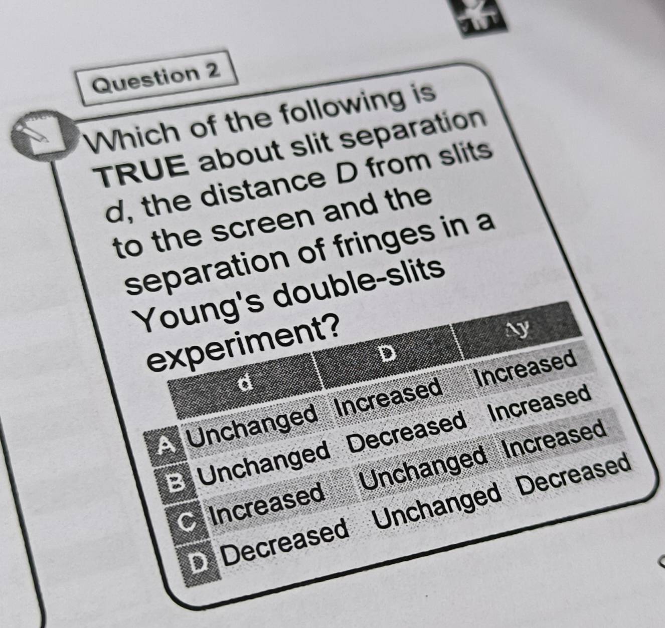 Which of the following is
TRUE about slit separation
d, the distance D from slits
to the screen and the
separation of fringes in a
Young's double-slits
experiment?
Ny
D
d
Unchanged Increased Increased
B Unchanged Decreased Increased
Increased Unchanged Increased
Decreased Unchanged Decreased
