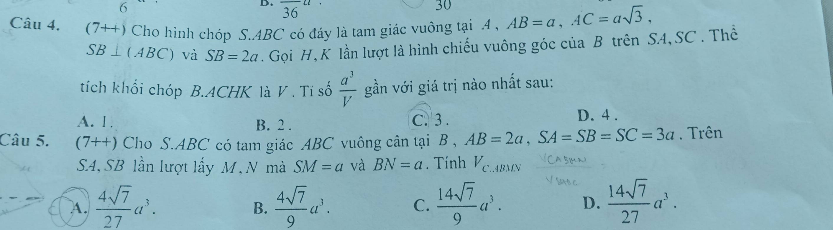 36
30
Câu 4. (7++) Cho hình chóp S. ABC có đáy là tam giác vuông tại A ,
AB=a, AC=asqrt(3),
SB⊥ (ABC) và SB=2a. Gọi H, K lần lượt là hình chiếu vuông góc của B trên SA, SC . Thể
tích khối chóp B.ACHK là V . Tỉ số  a^3/V  gần với giá trị nào nhất sau:
A. 1. B. 2 .
C. 3 .
D. 4 .
Câu 5. (7++) Cho S. ABC có tam giác ABC vuông cân tại B , AB=2a, SA=SB=SC=3a. Trên
S4, SB lần lượt lấy M, N mà SM=a và BN=a Tính Velabmn
A.  4sqrt(7)/27 a^3.  4sqrt(7)/9 a^3. C.  14sqrt(7)/9 a^3. D.  14sqrt(7)/27 a^3. 
B.