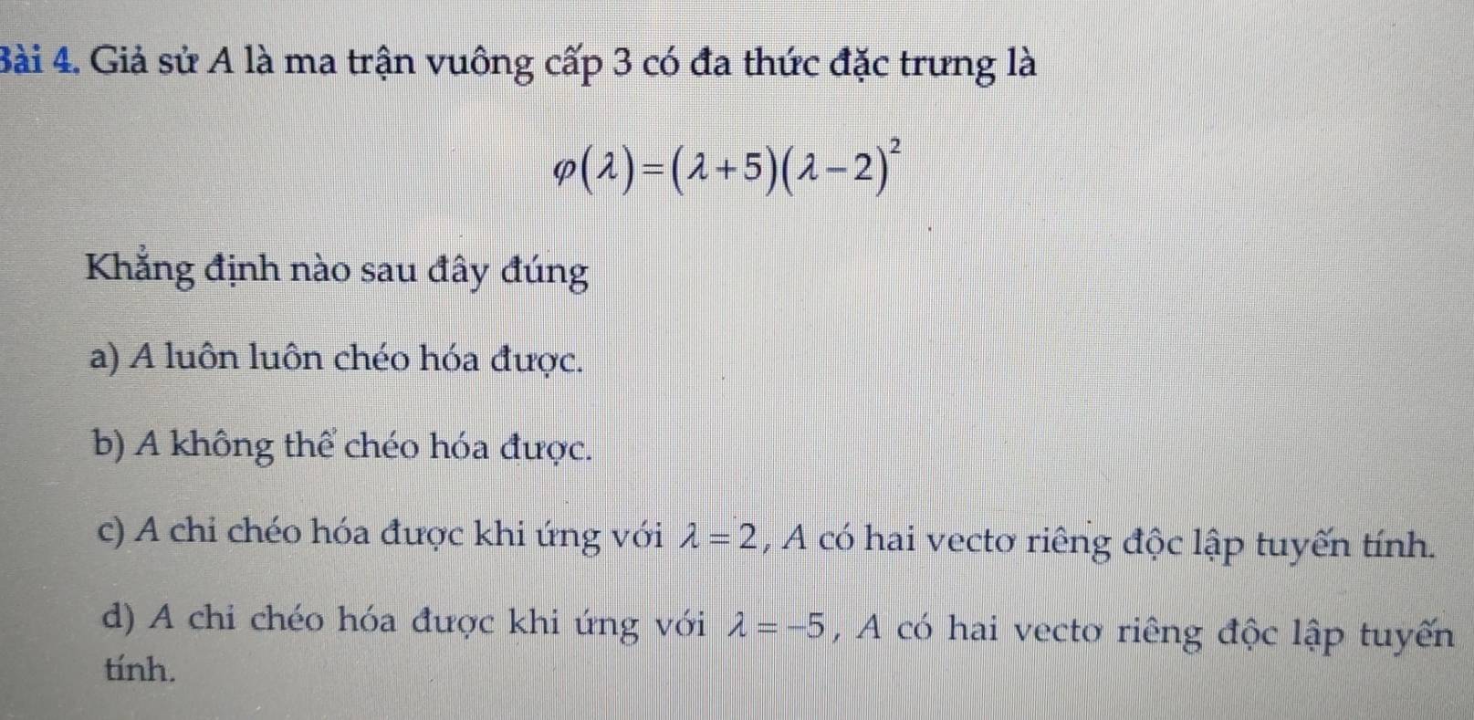 Giả sử A là ma trận vuông cấp 3 có đa thức đặc trưng là
varphi (lambda )=(lambda +5)(lambda -2)^2
Khẳng định nào sau đây đúng
a) A luôn luôn chéo hóa được.
b) A không thể chéo hóa được.
c) A chỉ chéo hóa được khi ứng với lambda =2 , A có hai vecto riếng độc lập tuyến tính.
d) A chi chéo hóa được khi ứng với lambda =-5 ,A có hai vecto riêng độc lập tuyến
tính.