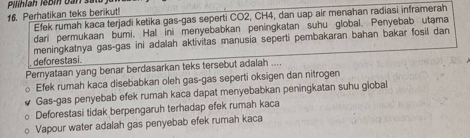 Pilihlah lébin dan sắt
16. Perhatikan teks berikut!
Efek rumah kaca terjadi ketika gas-gas seperti CO2, CH4, dan uap air menahan radiasi inframerah
dari permukaan bumi. Hal ini menyebabkan peningkatan suhu global. Penyebab utama
meningkatnya gas-gas ini adalah aktivitas manusia seperti pembakaran bahan bakar fosil dan
deforestasi.
Pernyataan yang benar berdasarkan teks tersebut adalah ....
Efek rumah kaca disebabkan oleh gas-gas seperti oksigen dan nitrogen
Gas-gas penyebab efek rumah kaca dapat menyebabkan peningkatan suhu global
Deforestasi tidak berpengaruh terhadap efek rumah kaca
Vapour water adalah gas penyebab efek rumah kaca