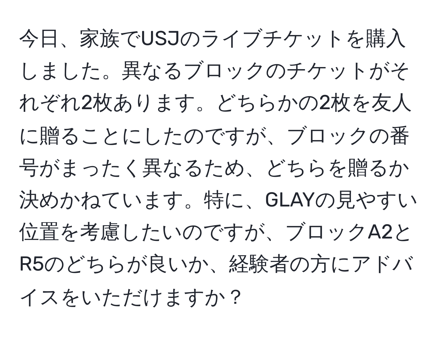 今日、家族でUSJのライブチケットを購入しました。異なるブロックのチケットがそれぞれ2枚あります。どちらかの2枚を友人に贈ることにしたのですが、ブロックの番号がまったく異なるため、どちらを贈るか決めかねています。特に、GLAYの見やすい位置を考慮したいのですが、ブロックA2とR5のどちらが良いか、経験者の方にアドバイスをいただけますか？