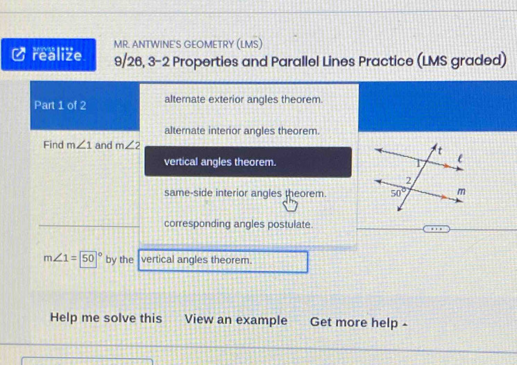 realize MR. ANTWINE'S GEOMETRY (LMS)
9/26, 3-2 Properties and Parallel Lines Practice (LMS graded)
Part 1 of 2 alternate exterior angles theorem.
alternate interior angles theorem.
Find m∠ 1 and m∠ 2
vertical angles theorem.
same-side interior angles theorem. 
corresponding angles postulate.
m∠ 1=50° by the vertical angles theorem.
Help me solve this View an example Get more help -