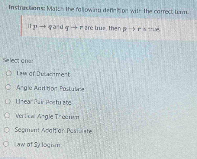 Instructions: Match the following definition with the correct term.
If pto q and qto r are true, then pto r is true.
Select one:
Law of Detachment
Angle Addition Postulate
Linear Pair Postulate
Vertical Angle Theorem
Segment Addition Postulate
Law of Syllogism