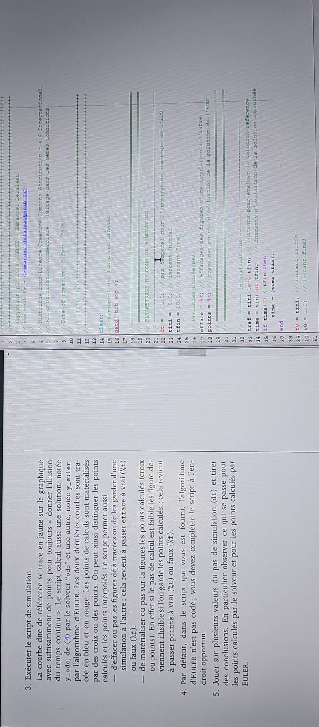 Copyright (C) 2019 - ENIB - Emmanuel Delaleau
//.vvv.enib.fr -
3. Exécuter le script de simulation.
La courbe dite de référence se trace en jaune sur le graphique // Distribué sous Licence Creative Commons Attribution - 4.0 International.
avec suffisamment de points pour toujours « donner l'illusion as d'Utilisation Commerciale - Partage dans les Mêmes Conditions
du temps continu ». Le script calcul aussi une solution, notée // Date of creation: 5 févr. 2019
s
y_ode, de (4) par le solveur “ode” et une autre, notée y_eu1er,
10
par l'algorithme d'Euler. Les deux dernières courbes sont tra
11
cée en bleu et en rouge. Les points de calculs sont matérialisés
par des croix ou des points. On peut ainsi distinguer les points
13
calculés et les points interpolés. Le script permet aussi
— d'effacer ou pas les figures déjà tracées ou de les garder d'une // chargement des fonctions annexes
simulation à l'autre; cela revient à passer efface à vrai (%t)
17
ou faux (%f).
18
de matérialiser ou pas sur la figures les points calculés (croix 15
20
ou points). En effet si le pas de calcul est faible les figure de- // PARAMETRAGE DU CODE DE SIMULATION
21
viennent illisible si l’on garde les points calculés. ; cela revient 1.5; // pas  temporel pour l'intégration numérique de l'EDO
22
à passer points à vrai (%t) ou faux (%f). 23 0.0； // instant initial
2 4
4. Par défaut, dans le script qui vous est fourni, l'algorithme tfin = 10.0; // instant final
25
d'Euler n'est pas codé ; vous devez compléter le script à l'en-
26
droit opportun. 27 efface = %f; // effacages des figures d'une simulation à l'autre
28
5. Jouer sur plusieurs valeurs du pas de simulation (dt) et tirer points = it; // tracé des points d'évaluation de la solution de l'EDO
29
des conclusions. En particulier observer ce qui se passe pour
30
les points calculés par le solveur et pour les points calculés par
31
Euler.
32
33 tref = tini le-4 tfin; // instants pour évaluer la solution référence
34 time = tini dt tfin; // instants d'evaluation de la solution approchée
35 if time(;) yo=1=1.0, // instant final
41