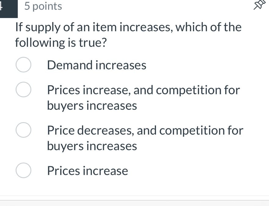 If supply of an item increases, which of the
following is true?
Demand increases
Prices increase, and competition for
buyers increases
Price decreases, and competition for
buyers increases
Prices increase